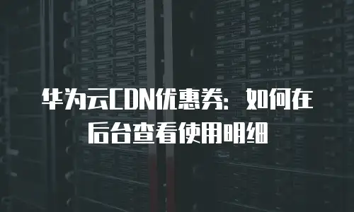 华为云CDN优惠券：如何在后台查看使用明细