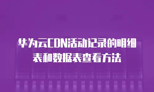 华为云CDN活动记录的明细表和数据表查看方法