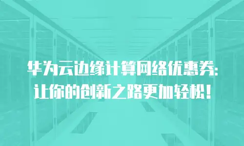 华为云边缘计算网络优惠券：让你的创新之路更加轻松！