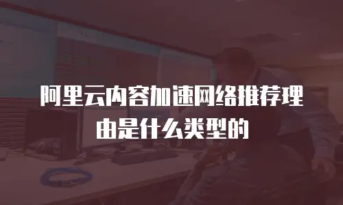 阿里云内容加速网络推荐理由是什么类型的