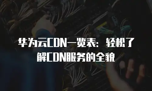 华为云CDN一览表：轻松了解CDN服务的全貌