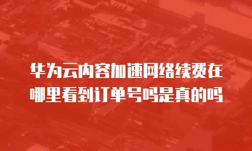 华为云内容加速网络续费在哪里看到订单号吗是真的吗