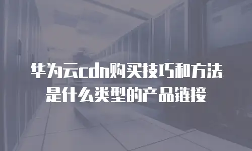 华为云cdn购买技巧和方法是什么类型的产品链接