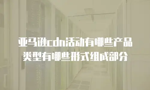 亚马逊cdn活动有哪些产品类型有哪些形式组成部分