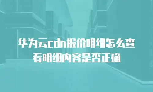 华为云cdn报价明细怎么查看明细内容是否正确