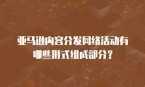 亚马逊内容分发网络活动有哪些形式组成部分？