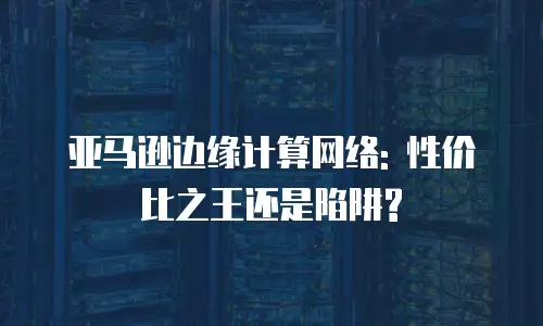 亚马逊边缘计算网络: 性价比之王还是陷阱?