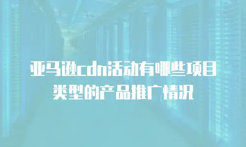 亚马逊cdn活动有哪些项目类型的产品推广情况