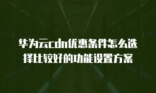华为云cdn优惠条件怎么选择比较好的功能设置方案