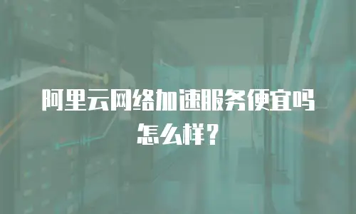 阿里云网络加速服务便宜吗怎么样？