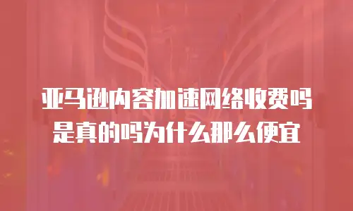 亚马逊内容加速网络收费吗是真的吗为什么那么便宜
