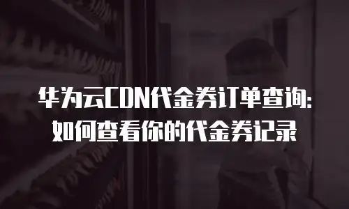 华为云CDN代金券订单查询：如何查看你的代金券记录