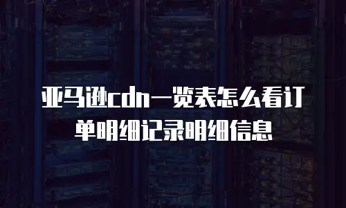 亚马逊cdn一览表怎么看订单明细记录明细信息