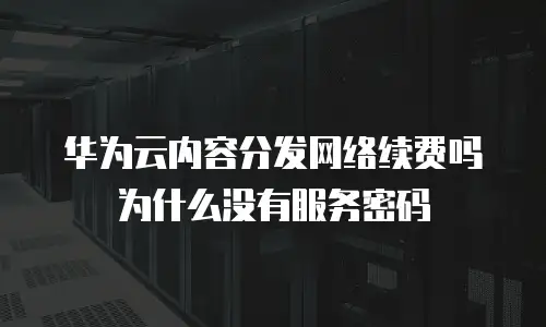 华为云内容分发网络续费吗为什么没有服务密码