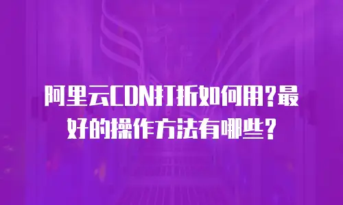 阿里云CDN打折如何用?最好的操作方法有哪些?