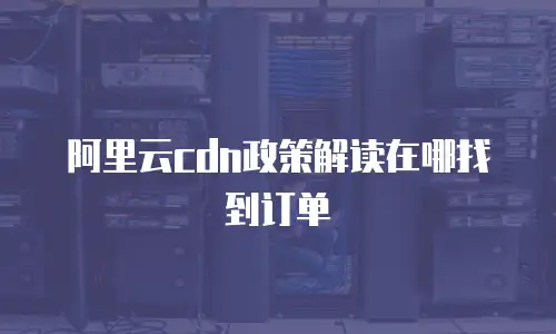 阿里云cdn政策解读在哪找到订单