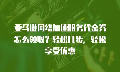 亚马逊网络加速服务代金券怎么领取？轻松几步，轻松享受优惠
