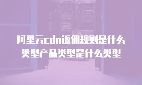 阿里云cdn返佣规则是什么类型产品类型是什么类型