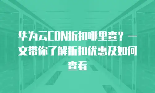 华为云CDN折扣哪里查？一文带你了解折扣优惠及如何查看