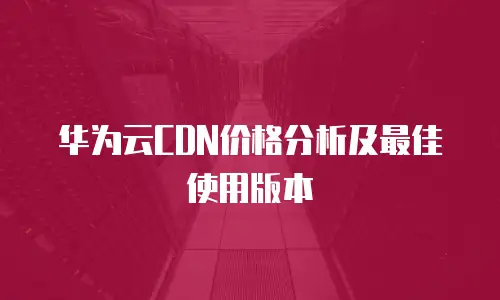 华为云CDN价格分析及最佳使用版本