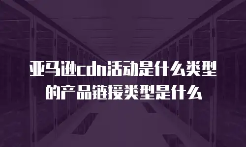 亚马逊cdn活动是什么类型的产品链接类型是什么