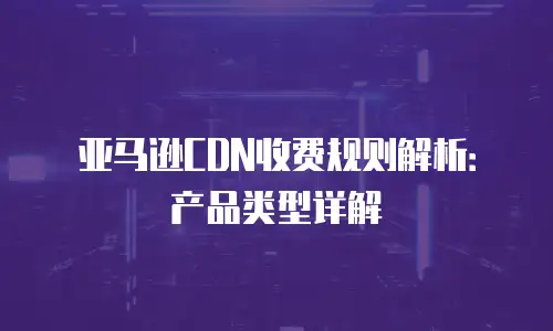 亚马逊CDN收费规则解析：产品类型详解