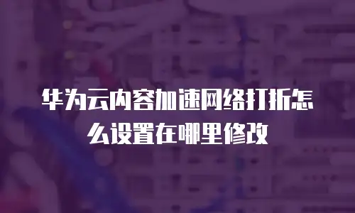 华为云内容加速网络打折怎么设置在哪里修改