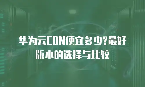 华为云CDN便宜多少?最好版本的选择与比较