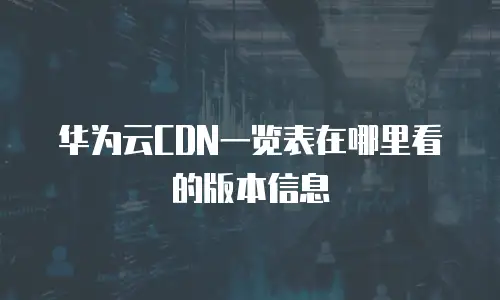 华为云CDN一览表在哪里看的版本信息
