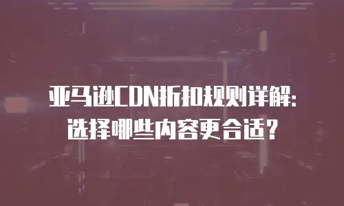 亚马逊CDN折扣规则详解：选择哪些内容更合适？