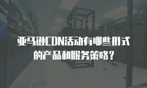 亚马逊CDN活动有哪些形式的产品和服务策略？
