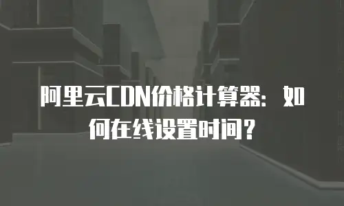 阿里云CDN价格计算器：如何在线设置时间？