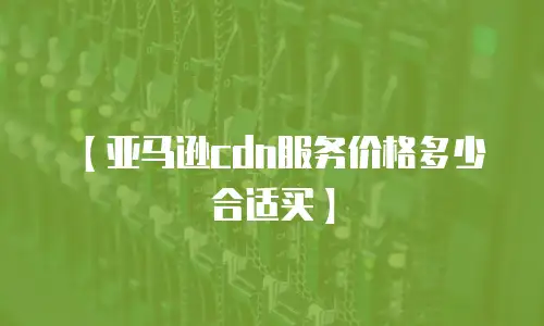 【亚马逊cdn服务价格多少合适买】