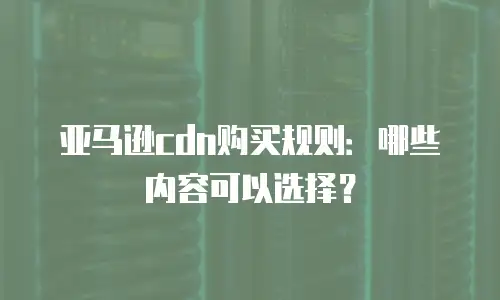 亚马逊cdn购买规则：哪些内容可以选择？