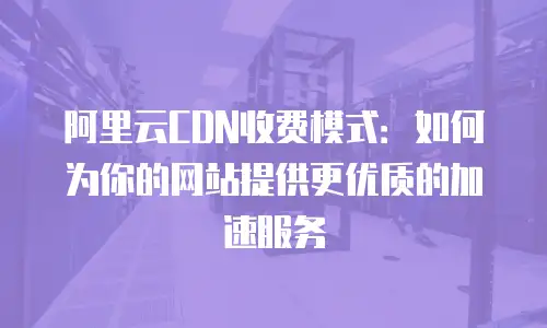 阿里云CDN收费模式：如何为你的网站提供更优质的加速服务