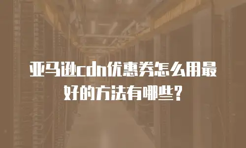 亚马逊cdn优惠券怎么用最好的方法有哪些?