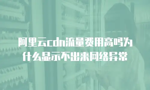 阿里云cdn流量费用高吗为什么显示不出来网络异常