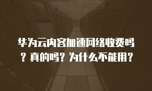华为云内容加速网络收费吗？真的吗？为什么不能用？
