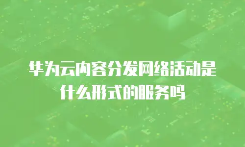 华为云内容分发网络活动是什么形式的服务吗