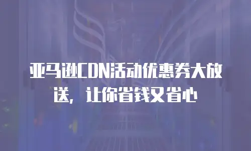 亚马逊CDN活动优惠券大放送，让你省钱又省心