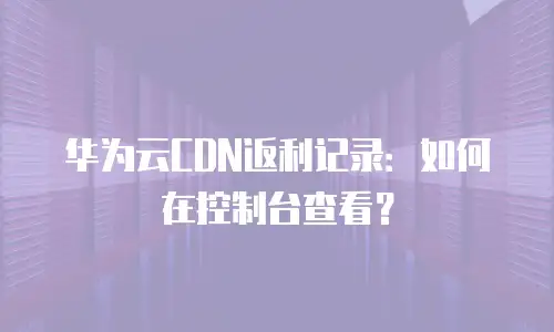 华为云CDN返利记录：如何在控制台查看？