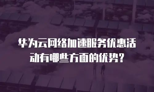 华为云网络加速服务优惠活动有哪些方面的优势？