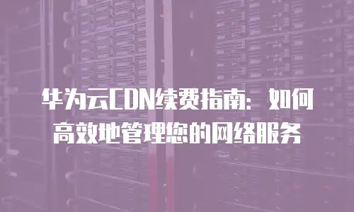 华为云CDN续费指南：如何高效地管理您的网络服务
