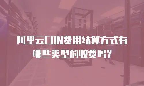 阿里云CDN费用结算方式有哪些类型的收费吗？