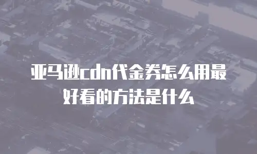 亚马逊cdn代金券怎么用最好看的方法是什么