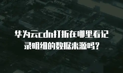 华为云cdn打折在哪里看记录明细的数据来源吗？