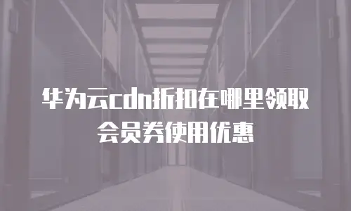华为云cdn折扣在哪里领取会员券使用优惠