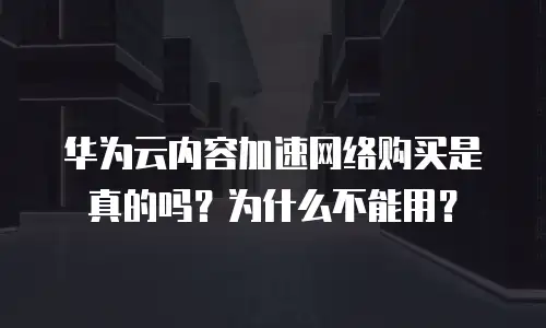 华为云内容加速网络购买是真的吗？为什么不能用？