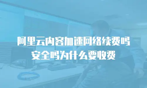 阿里云内容加速网络续费吗安全吗为什么要收费