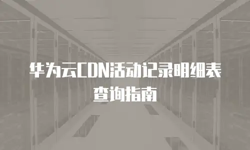 华为云CDN活动记录明细表查询指南